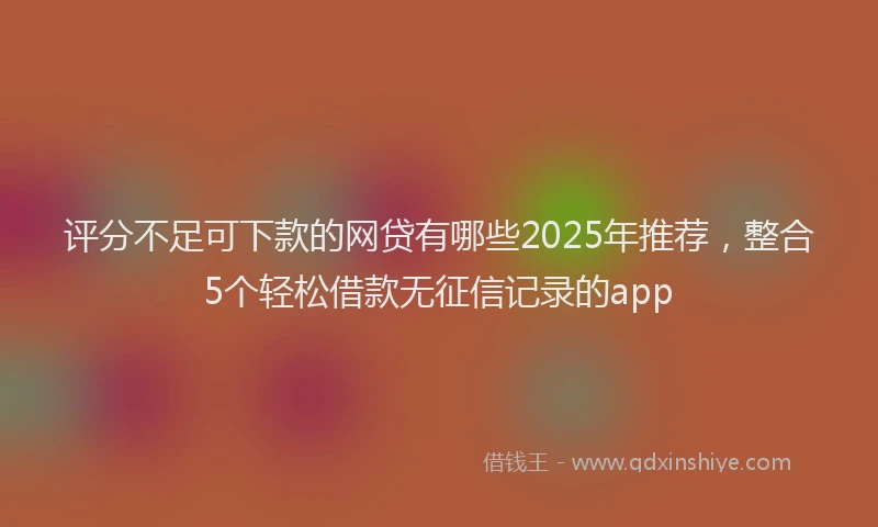 评分不足可下款的网贷有哪些2025年推荐，整合5个轻松借款无征信记录的app