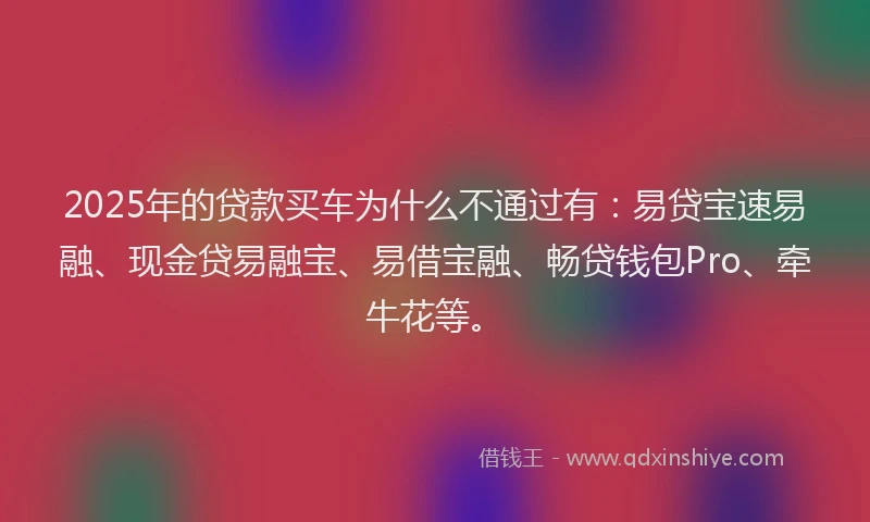 2025年的贷款买车为什么不通过有：易贷宝速易融、现金贷易融宝、易借宝融、畅贷钱包Pro、牵牛花等。