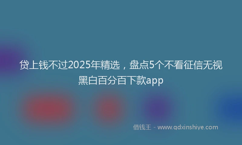 贷上钱不过2025年精选，盘点5个不看征信无视黑白百分百下款app