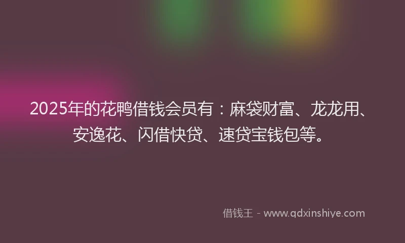 2025年的花鸭借钱会员有：麻袋财富、龙龙用、安逸花、闪借快贷、速贷宝钱包等。