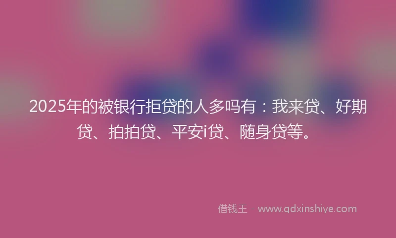 2025年的被银行拒贷的人多吗有：我来贷、好期贷、拍拍贷、平安i贷、随身贷等。