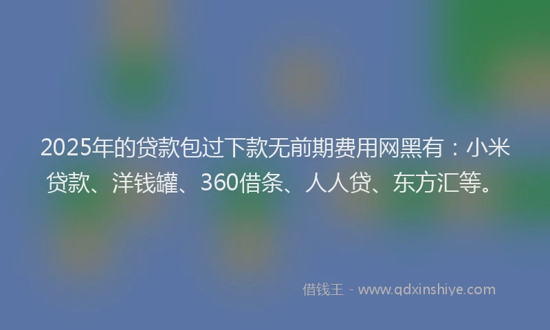 2025年的贷款包过下款无前期费用网黑有：小米贷款、洋钱罐、360借条、人人贷、东方汇等。