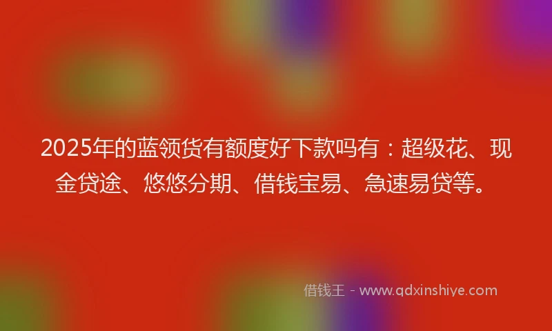 2025年的蓝领货有额度好下款吗有：超级花、现金贷途、悠悠分期、借钱宝易、急速易贷等。