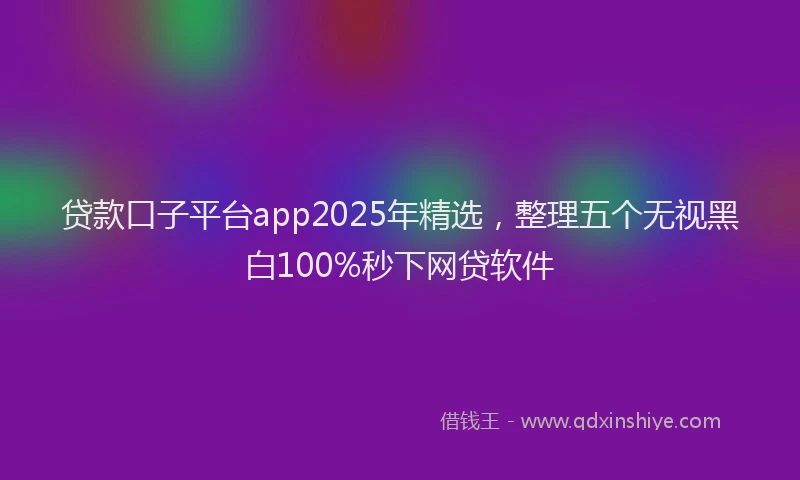 贷款口子平台app2025年精选，整理五个无视黑白100%秒下网贷软件