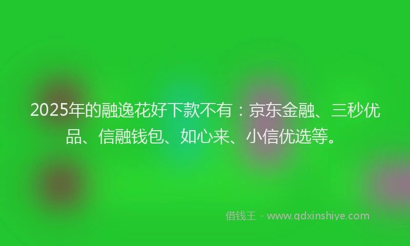 2025年的融逸花好下款不有：京东金融、三秒优品、信融钱包、如心来、小信优选等。