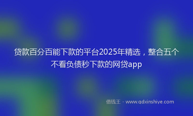 贷款百分百能下款的平台2025年精选，整合五个不看负债秒下款的网贷app