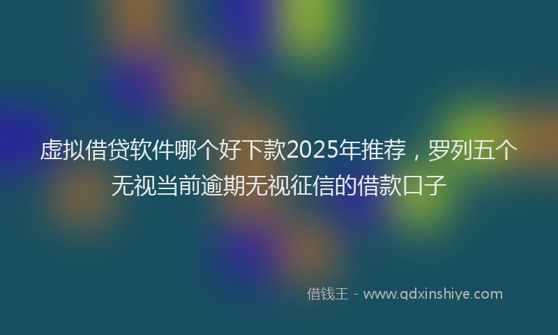 虚拟借贷软件哪个好下款2025年推荐，罗列五个无视当前逾期无视征信的借款口子