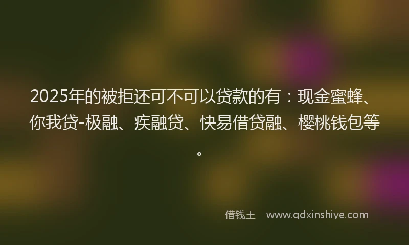 2025年的被拒还可不可以贷款的有：现金蜜蜂、你我贷-极融、疾融贷、快易借贷融、樱桃钱包等。