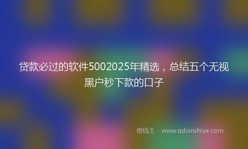 贷款必过的软件5002025年精选，总结五个无视黑户秒下款的口子