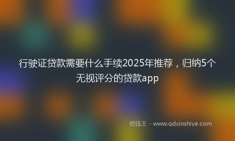 行驶证贷款需要什么手续2025年推荐，归纳5个无视评分的贷款app