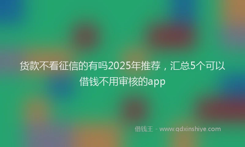 货款不看征信的有吗2025年推荐，汇总5个可以借钱不用审核的app