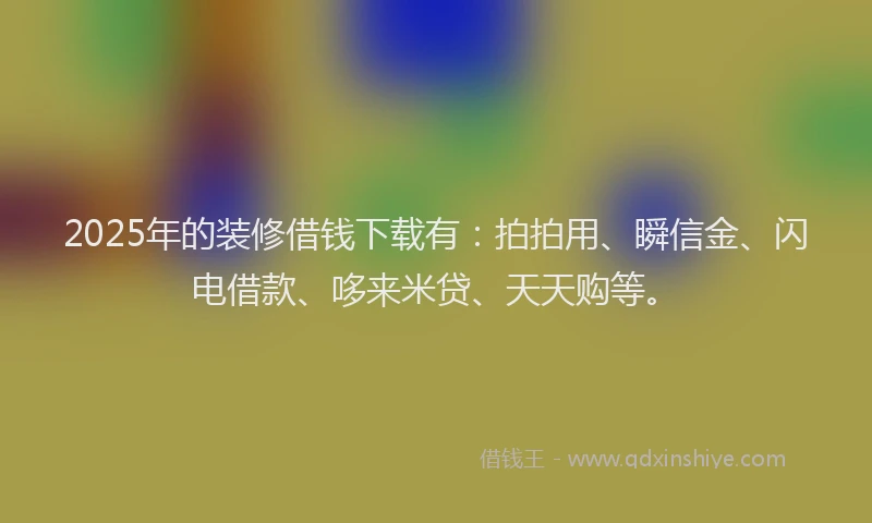2025年的装修借钱下载有：拍拍用、瞬信金、闪电借款、哆来米贷、天天购等。