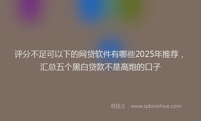 评分不足可以下的网贷软件有哪些2025年推荐，汇总五个黑白贷款不是高炮的口子