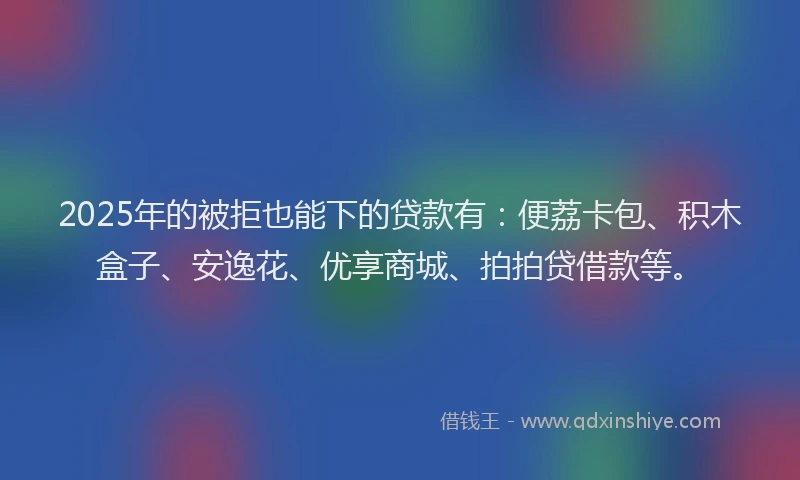 2025年的被拒也能下的贷款有：便荔卡包、积木盒子、安逸花、优享商城、拍拍贷借款等。