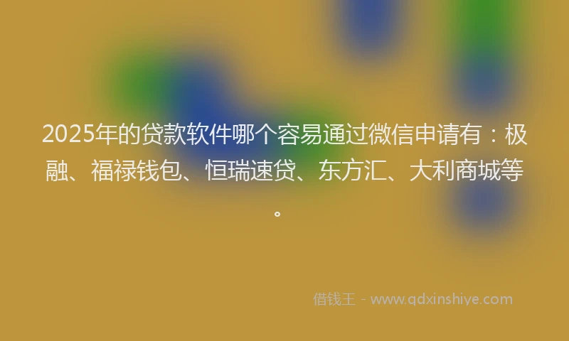 2025年的贷款软件哪个容易通过微信申请有：极融、福禄钱包、恒瑞速贷、东方汇、大利商城等。