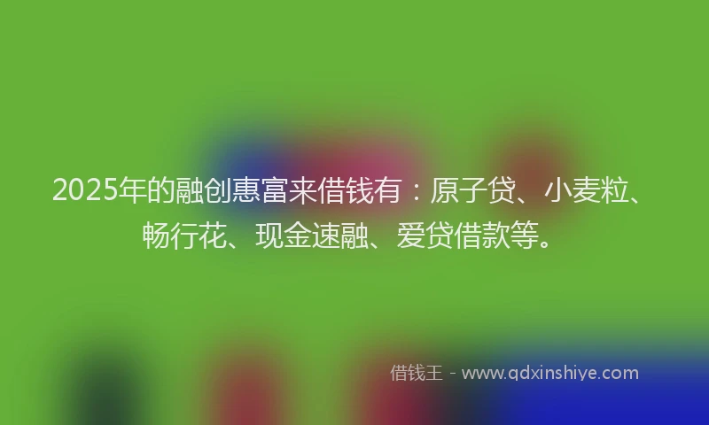 2025年的融创惠富来借钱有：原子贷、小麦粒、畅行花、现金速融、爱贷借款等。