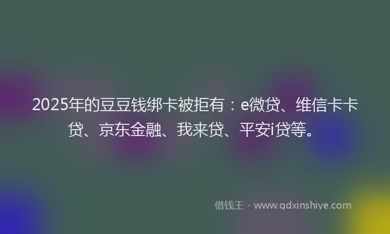 2025年的豆豆钱绑卡被拒有：e微贷、维信卡卡贷、京东金融、我来贷、平安i贷等。