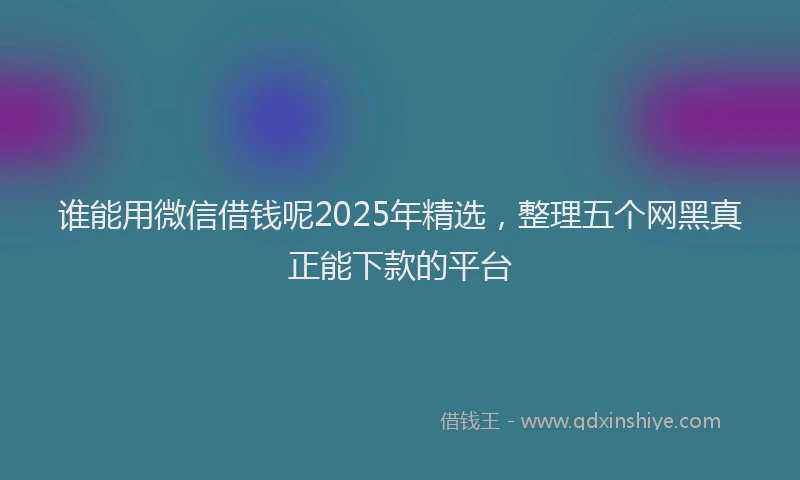 谁能用微信借钱呢2025年精选，整理五个网黑真正能下款的平台