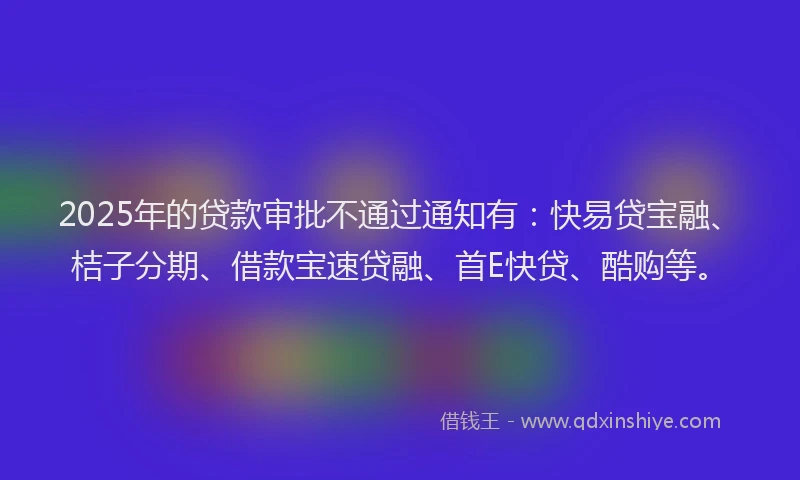 2025年的贷款审批不通过通知有：快易贷宝融、桔子分期、借款宝速贷融、首E快贷、酷购等。