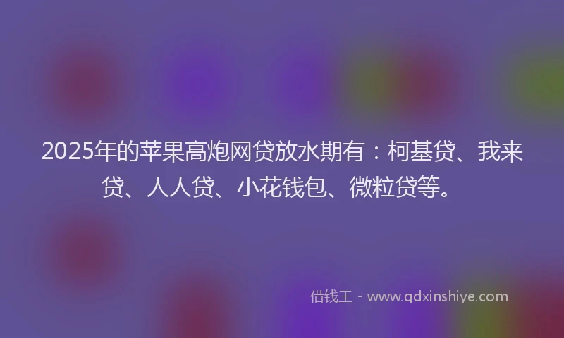 2025年的苹果高炮网贷放水期有：柯基贷、我来贷、人人贷、小花钱包、微粒贷等。