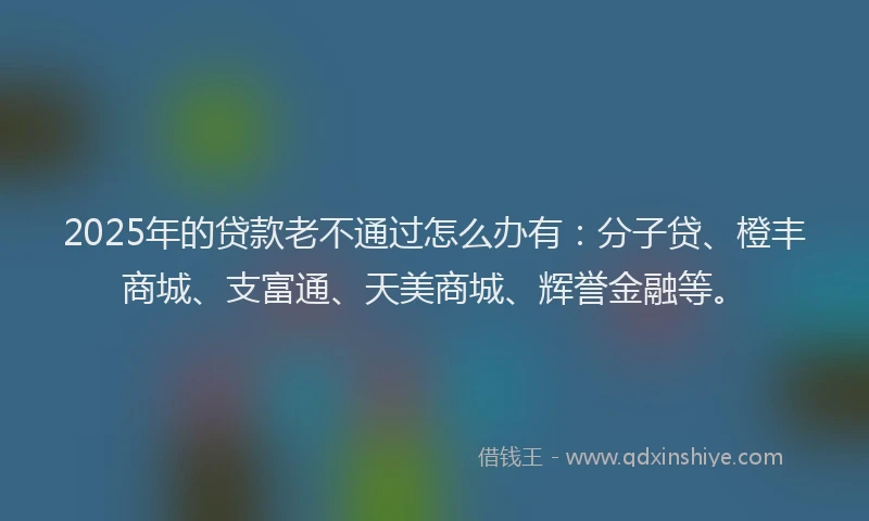 2025年的贷款老不通过怎么办有：分子贷、橙丰商城、支富通、天美商城、辉誉金融等。