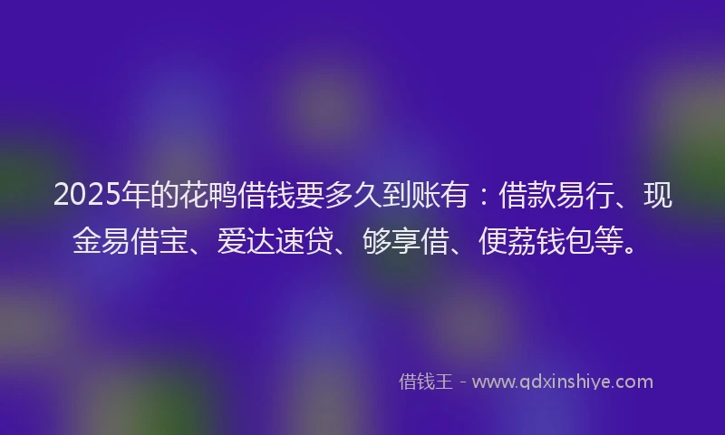 2025年的花鸭借钱要多久到账有：借款易行、现金易借宝、爱达速贷、够享借、便荔钱包等。