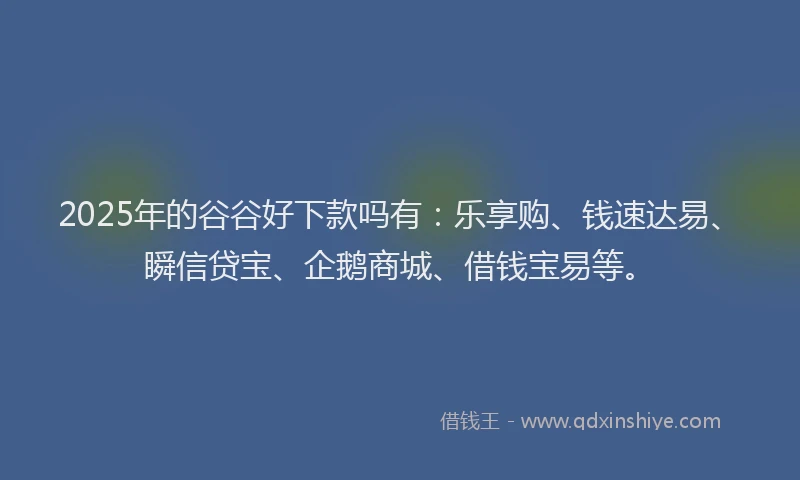 2025年的谷谷好下款吗有：乐享购、钱速达易、瞬信贷宝、企鹅商城、借钱宝易等。