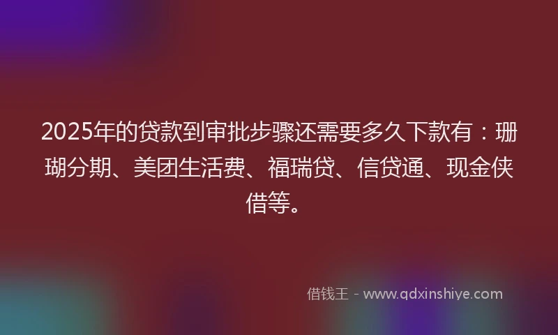 2025年的贷款到审批步骤还需要多久下款有：珊瑚分期、美团生活费、福瑞贷、信贷通、现金侠借等。