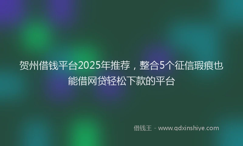 贺州借钱平台2025年推荐，整合5个征信瑕疵也能借网贷轻松下款的平台