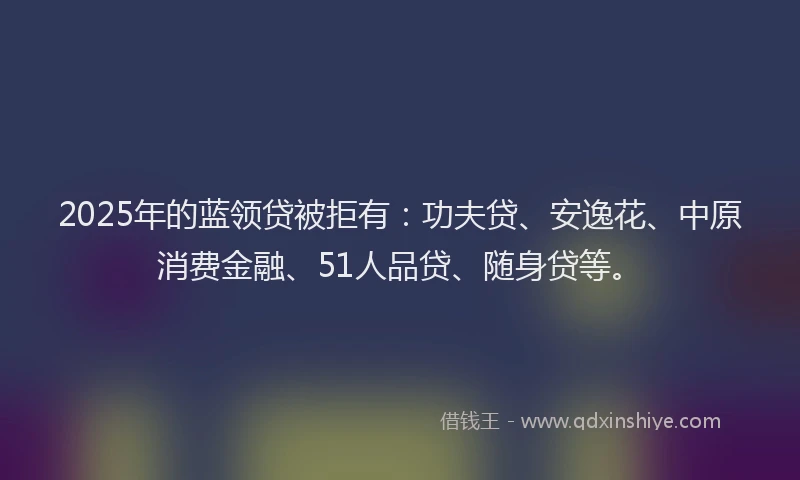 2025年的蓝领贷被拒有：功夫贷、安逸花、中原消费金融、51人品贷、随身贷等。