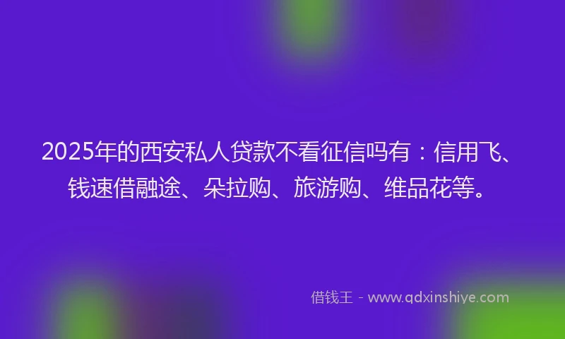 2025年的西安私人贷款不看征信吗有：信用飞、钱速借融途、朵拉购、旅游购、维品花等。
