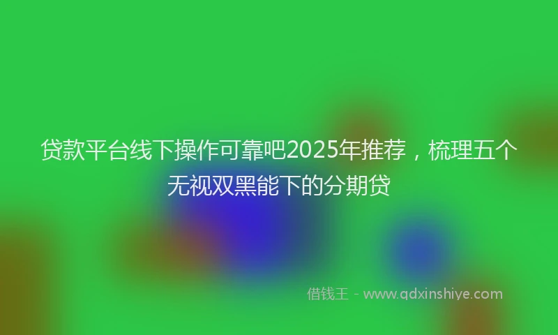 贷款平台线下操作可靠吧2025年推荐，梳理五个无视双黑能下的分期贷