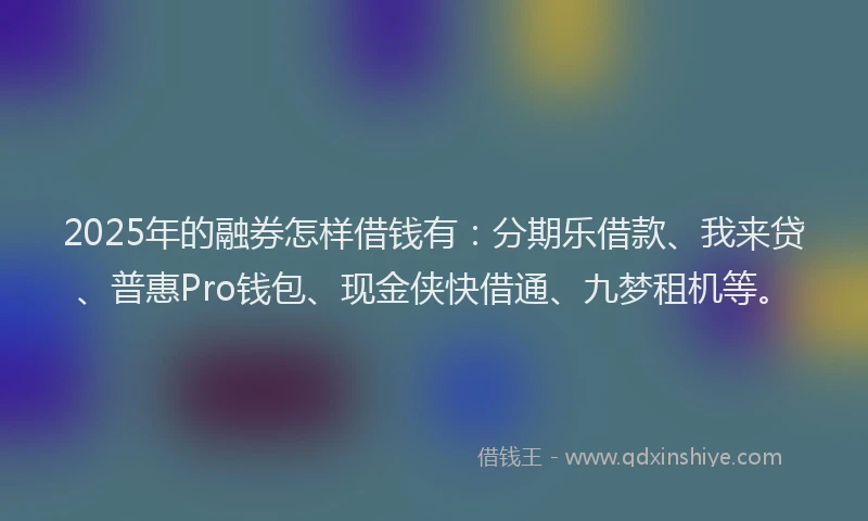 2025年的融券怎样借钱有：分期乐借款、我来贷、普惠Pro钱包、现金侠快借通、九梦租机等。