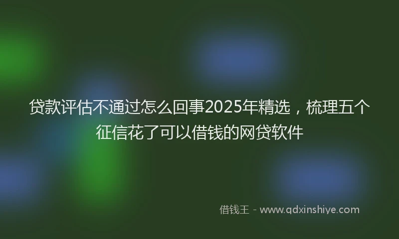 贷款评估不通过怎么回事2025年精选，梳理五个征信花了可以借钱的网贷软件