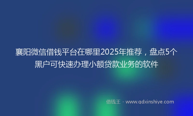 襄阳微信借钱平台在哪里2025年推荐，盘点5个黑户可快速办理小额贷款业务的软件