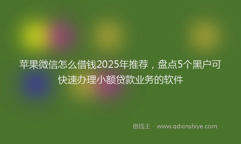 苹果微信怎么借钱2025年推荐，盘点5个黑户可快速办理小额贷款业务的软件