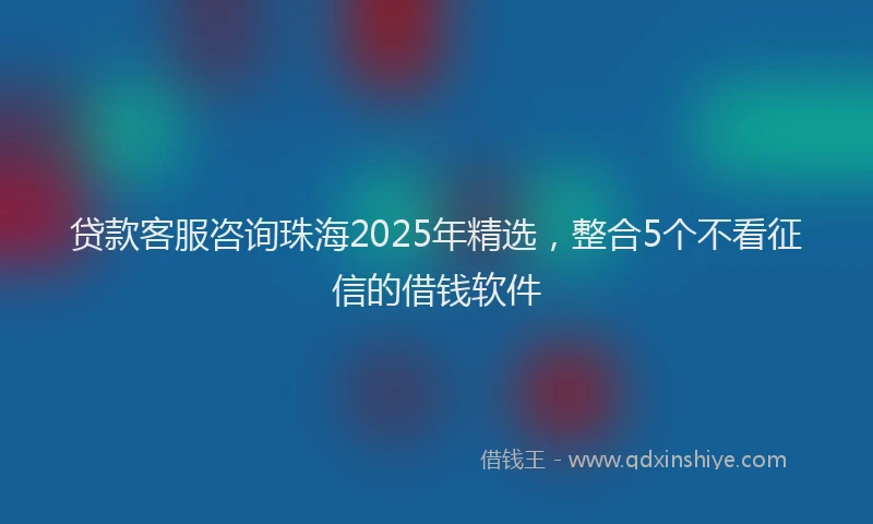 贷款客服咨询珠海2025年精选，整合5个不看征信的借钱软件