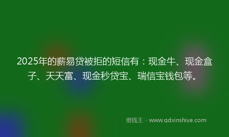 2025年的薪易贷被拒的短信有：现金牛、现金盒子、天天富、现金秒贷宝、瑞信宝钱包等。
