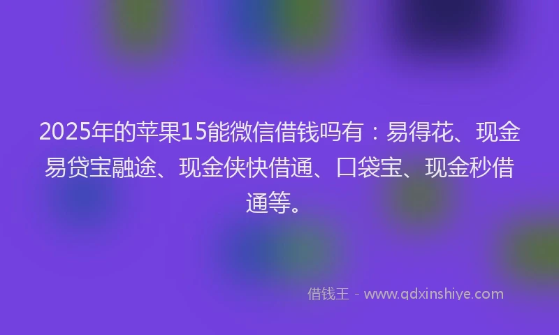 2025年的苹果15能微信借钱吗有：易得花、现金易贷宝融途、现金侠快借通、口袋宝、现金秒借通等。
