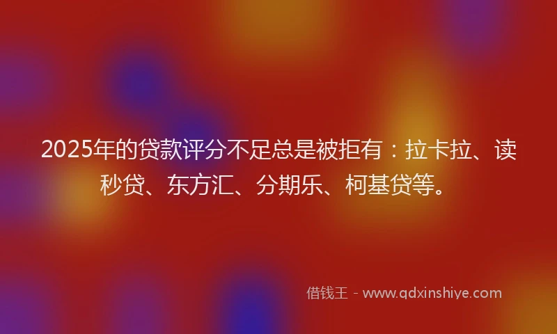 2025年的贷款评分不足总是被拒有：拉卡拉、读秒贷、东方汇、分期乐、柯基贷等。