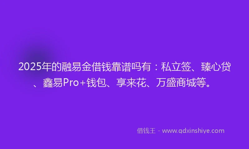 2025年的融易金借钱靠谱吗有：私立签、臻心贷、鑫易Pro+钱包、享来花、万盛商城等。