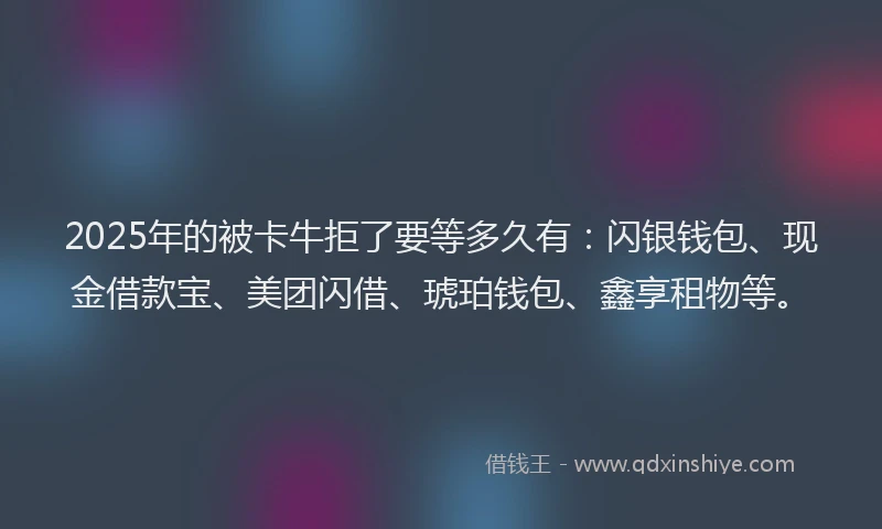 2025年的被卡牛拒了要等多久有：闪银钱包、现金借款宝、美团闪借、琥珀钱包、鑫享租物等。