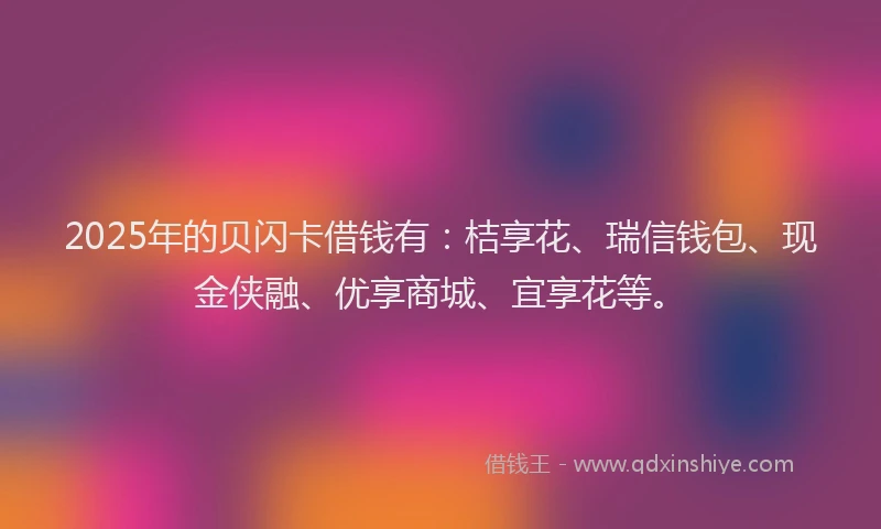2025年的贝闪卡借钱有：桔享花、瑞信钱包、现金侠融、优享商城、宜享花等。