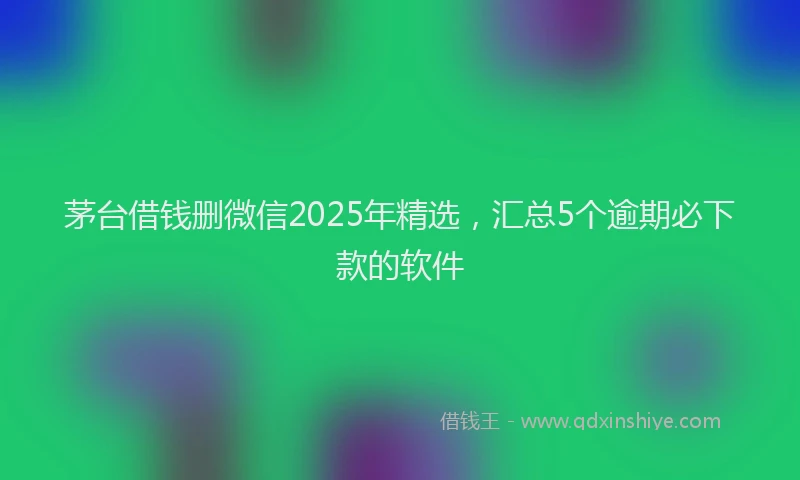 茅台借钱删微信2025年精选，汇总5个逾期必下款的软件