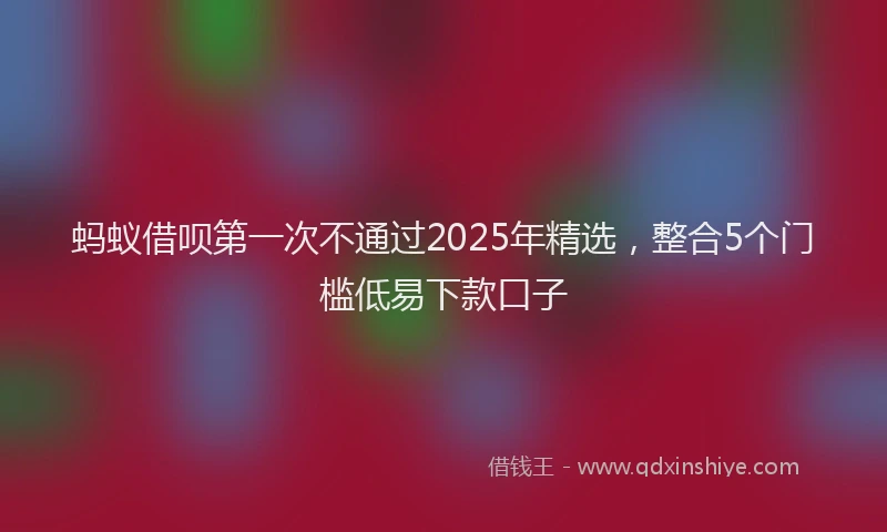 蚂蚁借呗第一次不通过2025年精选，整合5个门槛低易下款口子
