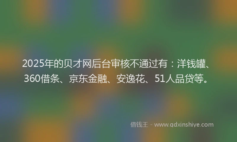 2025年的贝才网后台审核不通过有：洋钱罐、360借条、京东金融、安逸花、51人品贷等。