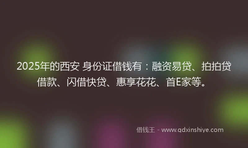 2025年的西安 身份证借钱有：融资易贷、拍拍贷借款、闪借快贷、惠享花花、首E家等。