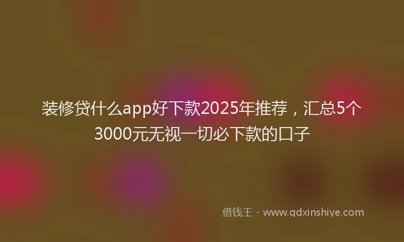 装修贷什么app好下款2025年推荐，汇总5个3000元无视一切必下款的口子