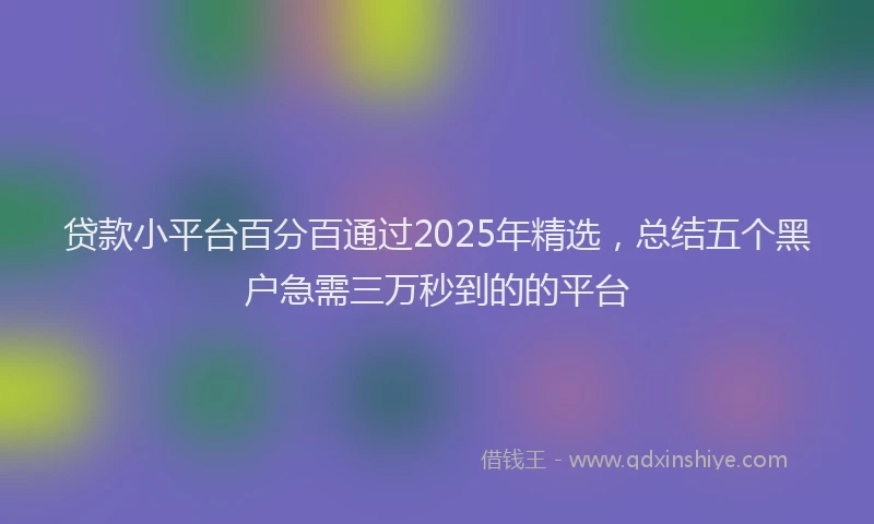 贷款小平台百分百通过2025年精选，总结五个黑户急需三万秒到的的平台
