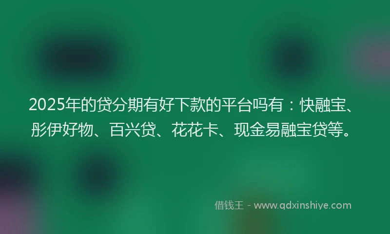 2025年的贷分期有好下款的平台吗有：快融宝、彤伊好物、百兴贷、花花卡、现金易融宝贷等。
